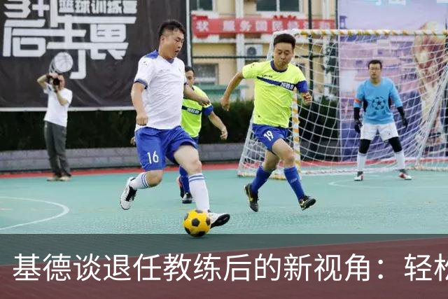 基德谈退任教练后的新视角：轻松看球更自在